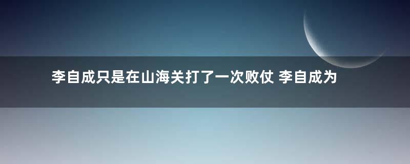 李自成只是在山海关打了一次败仗 李自成为什么从此一溃千里